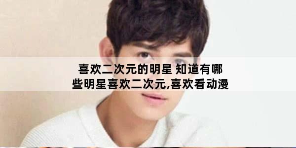 喜欢二次元的明星 知道有哪些明星喜欢二次元,喜欢看动漫